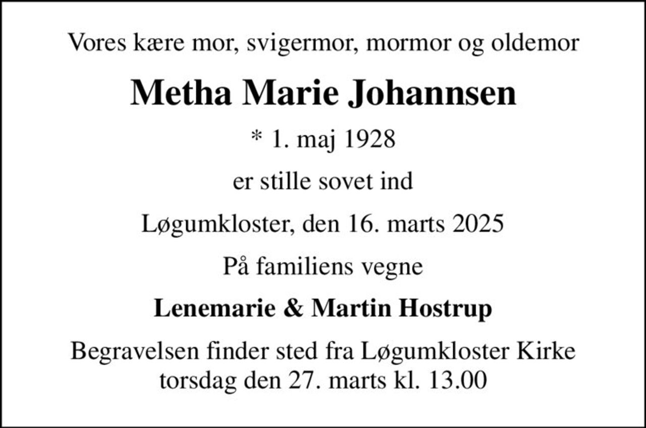 Vores kære mor, svigermor, mormor og oldemor
Metha Marie Johannsen
* 1. maj 1928
er stille sovet ind
Løgumkloster, den 16. marts 2025
På familiens vegne
Lenemarie & Martin Hostrup
Begravelsen finder sted fra Løgumkloster Kirke  torsdag den 27. marts kl. 13.00