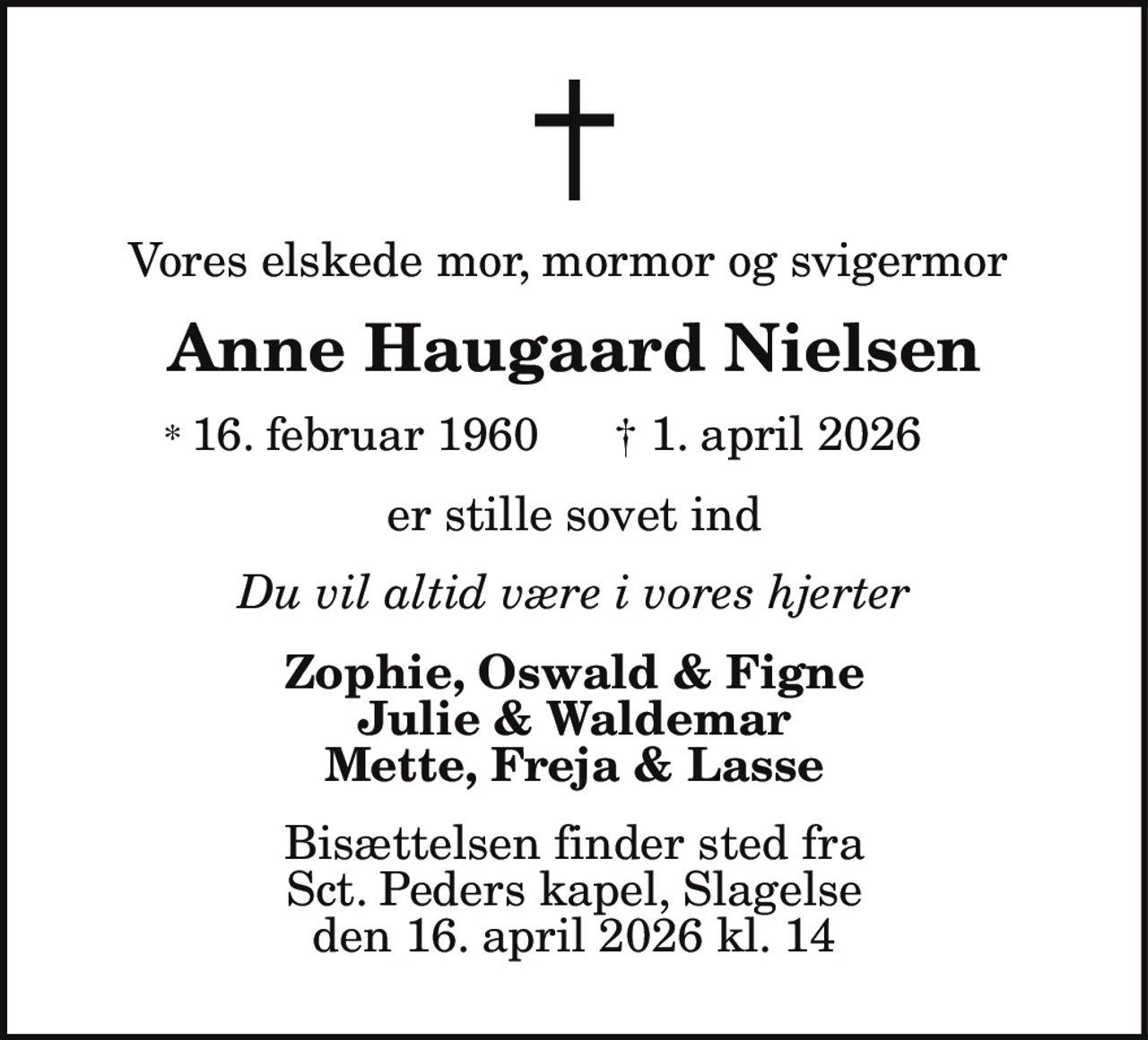 Vores elskede mor, mormor og svigermor
Anne Haugaard Nielsen
* 16. februar 1960 † 1. april 2026
er stille sovet ind
Du vil altid være i vores hjerter
Zophie, Oswald & Figne
Julie & Waldemar
Mette, Freja & Lasse
Bisættelsen finder sted fra
Sct. Peders kapel, Slagelse
den 16. april 2026 kl. 14