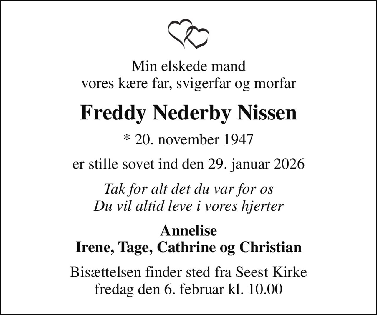 Min elskede mand vores kære far, svigerfar og morfar
Freddy Nederby Nissen
* 20. november 1947
er stille sovet ind den 29. januar 2026
Tak for alt det du var for os Du vil altid leve i vores hjerter
Annelise Irene, Tage, Cathrine og Christian
Bisættelsen finder sted fra Seest Kirke  fredag den 6. februar kl. 10.00