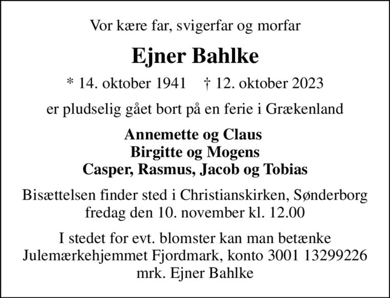 Vor kære far, svigerfar og morfar
Ejner Bahlke
* 14. oktober 1941    ✝ 12. oktober 2023
er pludselig gået bort på en ferie i Grækenland
Annemette og Claus  Birgitte og Mogens Casper, Rasmus, Jacob og Tobias
Bisættelsen finder sted i Christianskirken, Sønderborg  fredag den 10. november kl. 12.00 
I stedet for evt. blomster kan man betænke
					Julemærkehjemmet Fjordmark reg.3001konto13299226mrk. Ejner
					Bahlke