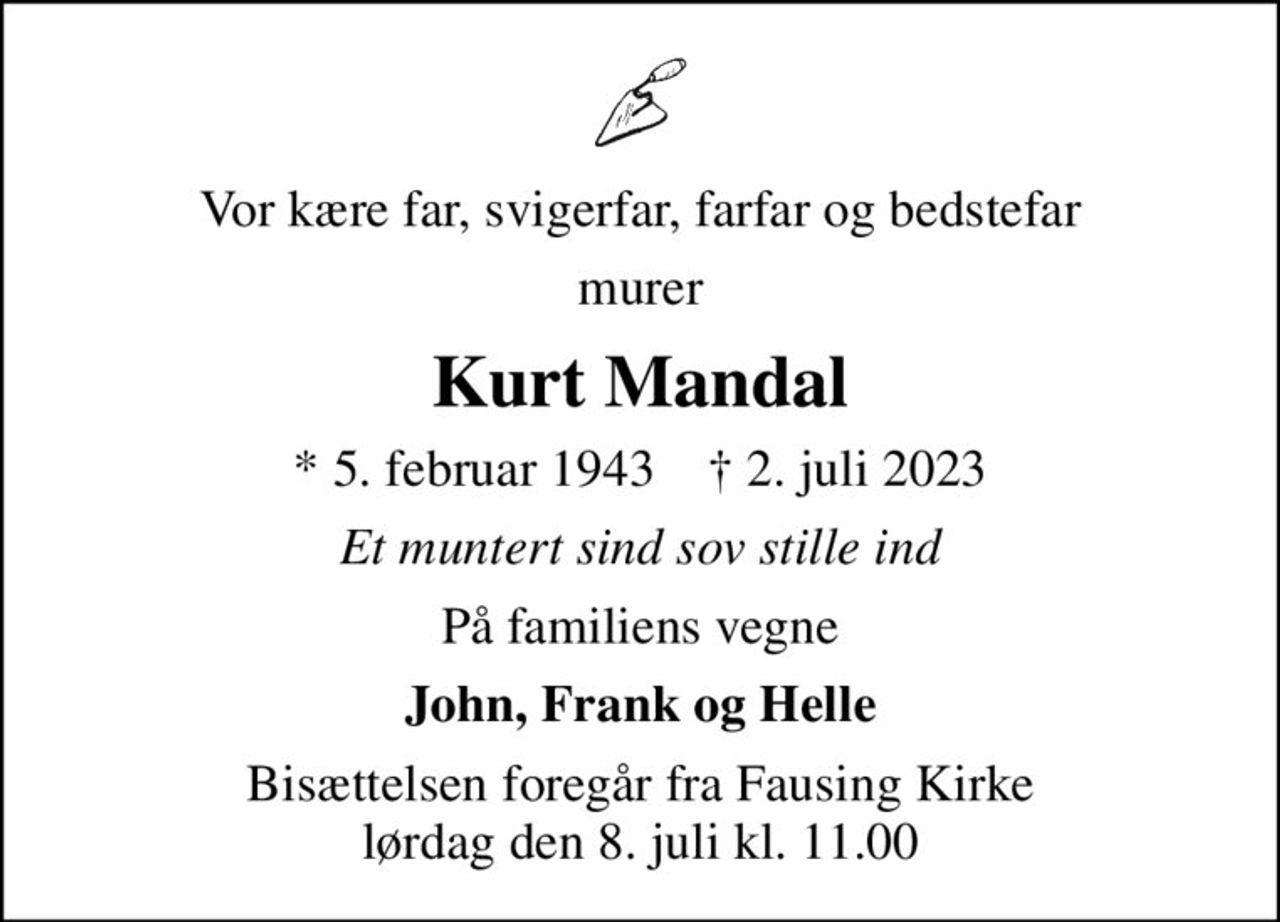 Vor kære far, svigerfar, farfar og bedstefar
murer
Kurt Mandal
* 5. februar 1943    ✝ 2. juli 2023
Et muntert sind sov stille ind
På familiens vegne
John, Frank og Helle
Bisættelsen foregår fra Fausing Kirke  lørdag den 8. juli kl. 11.00