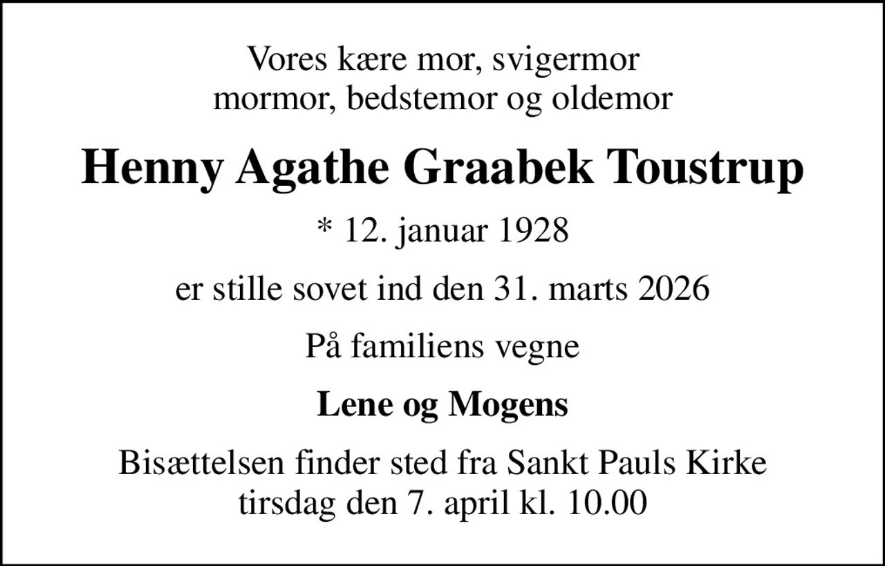 Vores kære mor, svigermor mormor, bedstemor og oldemor
Henny Agathe Graabek Toustrup
* 12. januar 1928
er stille sovet ind den 31. marts 2026
På familiens vegne
Lene og Mogens
Bisættelsen finder sted fra Sankt Pauls Kirke  tirsdag den 7. april kl. 10.00