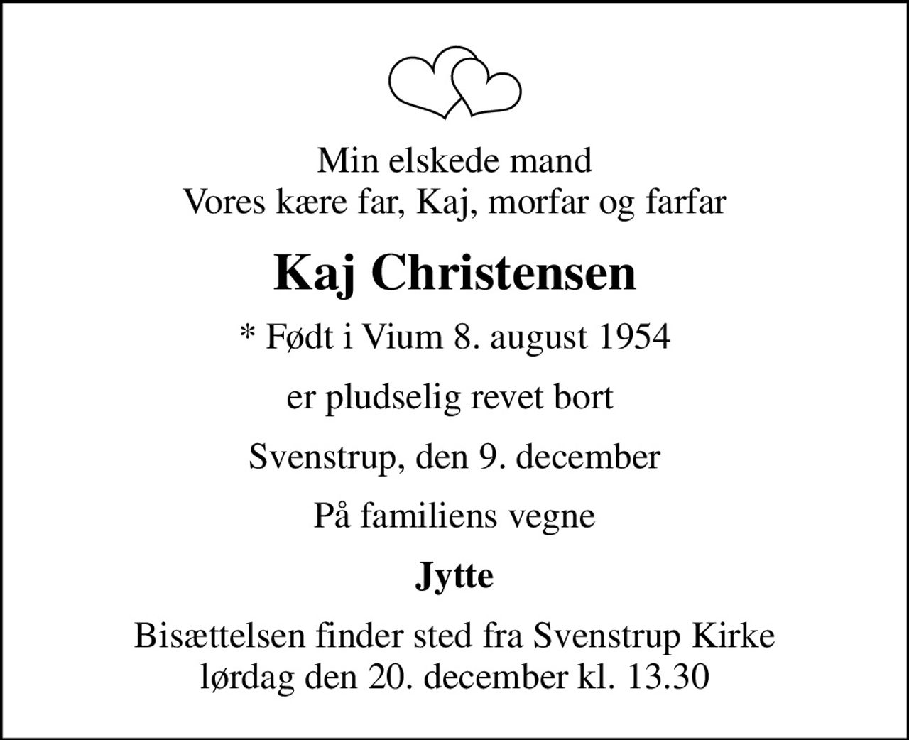 Min elskede mand Vores kære far, Kaj, morfar og farfar
Kaj Christensen
* Født i Vium 8. august 1954
er pludselig revet bort 
Svenstrup, den 9. december
På familiens vegne
Jytte
Bisættelsen finder sted fra Svenstrup Kirke  lørdag den 20. december kl. 13.30