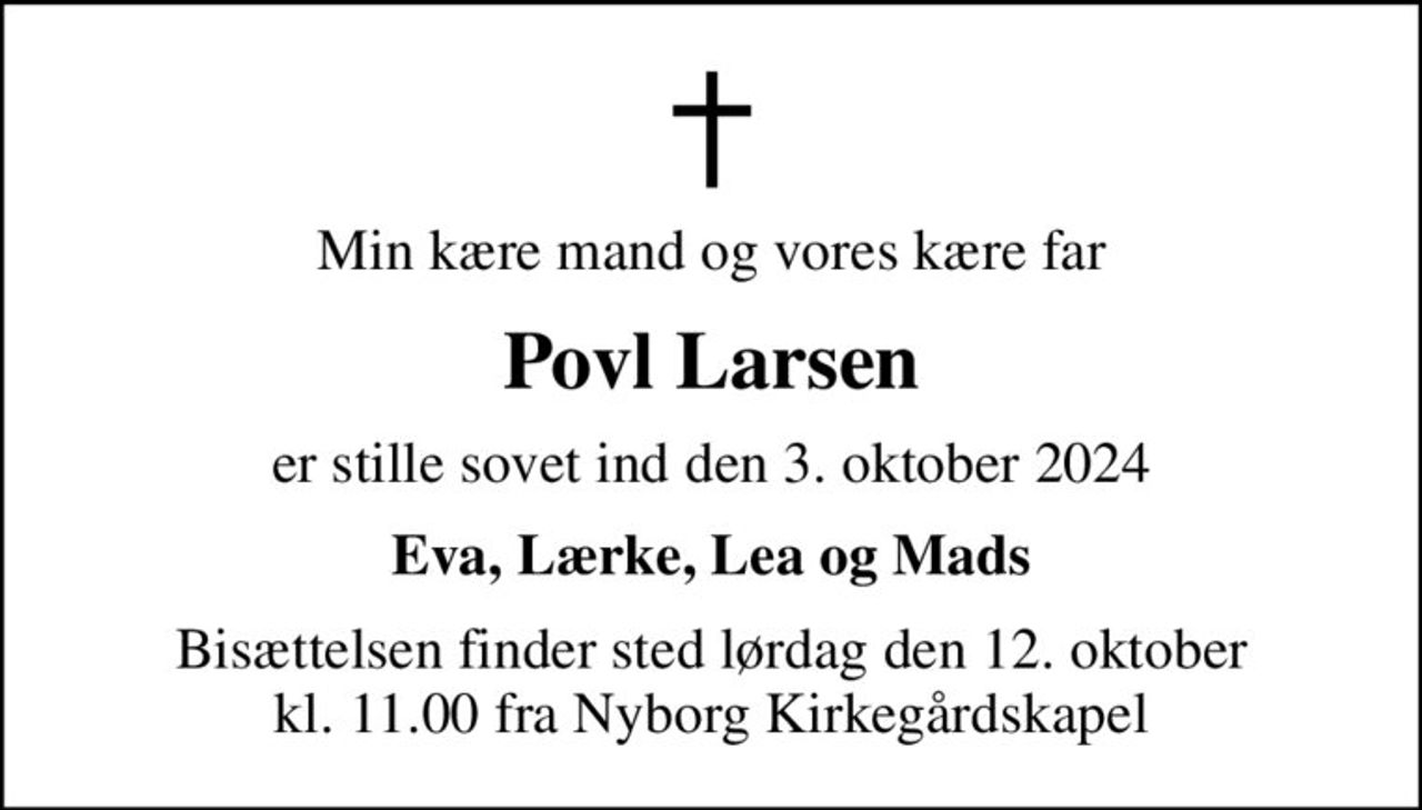 Min kære mand og vores kære far
Povl Larsen
er stille sovet ind den 3. oktober 2024
Eva, Lærke, Lea og Mads
Bisættelsen finder sted lørdag den 12. oktober kl. 11.00 fra Nyborg Kirkegårdskapel