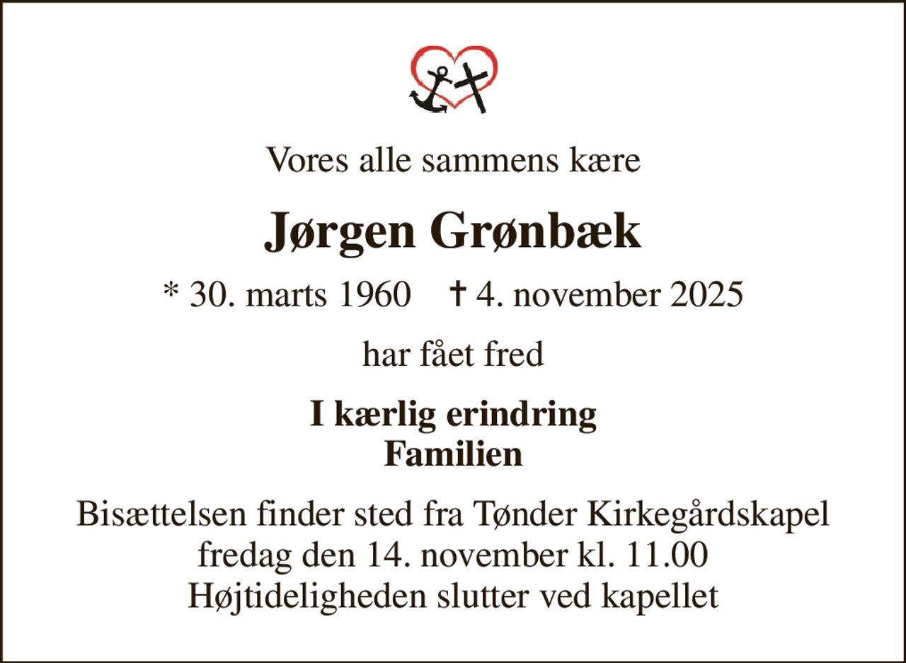 Vores alle sammens kære
Jørgen Grønbæk
* 30. marts 1960    ✝ 4. november 2025
har fået fred
I kærlig erindring Familien
Bisættelsen finder sted fra Tønder Kirkegårdskapel  fredag den 14. november kl. 11.00  Højtideligheden slutter ved kapellet