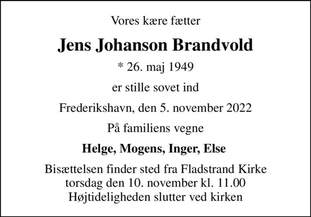 Vores kære fætter
Jens Johanson Brandvold
* 26. maj 1949
er stille sovet ind
Frederikshavn, den 5. november 2022
På familiens vegne
Helge, Mogens, Inger, Else 
Bisættelsen finder sted fra Fladstrand Kirke  torsdag den 10. november kl. 11.00  Højtideligheden slutter ved kirken