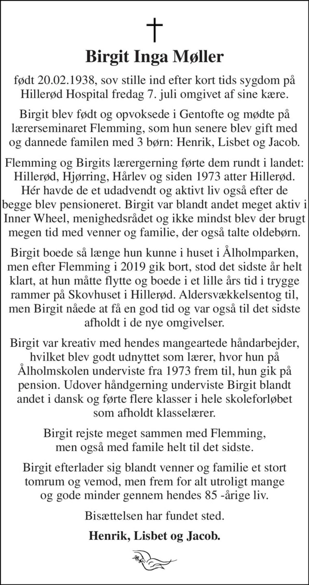 Birgit Inga Møller 
født 20.02.1938, sov stille ind efter kort tids sygdom på Hillerød Hospital fredag 7. juli omgivet af sine kære. 
Birgit blev født og opvoksede i Gentofte og mødte på lærerseminaret Flemming, som hun senere blev gift med og dannede familen med 3 børn: Henrik, Lisbet og Jacob. 
Flemming og Birgits lærergerning førte dem rundt i landet: Hillerød, Hjørring, Hårlev og siden 1973 atter Hillerød. Hér havde de et udadvendt og aktivt liv også efter de begge blev pensioneret. Birgit var blandt andet meget aktiv i Inner Wheel, menighedsrådet og ikke mindst blev der brugt megen tid med venner og familie, der også talte oldebørn. 
Birgit boede så længe hun kunne i huset i Ålholmparken, men efter Flemming i 2019 gik bort, stod det sidste år helt klart, at hun måtte flytte og boede i et lille års tid i trygge rammer på Skovhuset i Hillerød. Aldersvækkelsentog til, men Birgit nåede at få en god tid og var også til det sidste afholdt i de nye omgivelser. 
Birgit var kreativ med hendes mangeartede håndarbejder, hvilket blev godt udnyttet som lærer, hvor hun på Ålholmskolen underviste fra 1973 frem til, hun gik på pension. Udover håndgerning underviste Birgit blandt andet i dansk og førte flere klasser i hele skoleforløbet som afholdt klasselærer. 
Birgit rejste meget sammen med Flemming, men også med famile helt til det sidste. 
Birgit efterlader sig blandt venner og familie et stort tomrum og vemod, men frem for alt utroligt mange og gode minder gennem hendes 85 -årige liv. 
Bisættelsen har fundet sted. 
Henrik, Lisbet og Jacob.