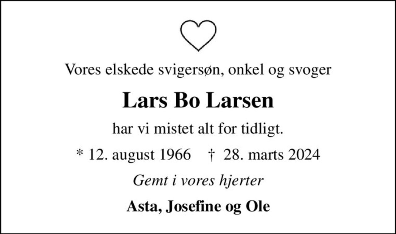 Vores elskede svigersøn, onkel og svoger
Lars Bo Larsen
har vi mistet alt for tidligt.
* 12. august 1966    ✝ 28. marts 2024
Gemt i vores hjerter
Asta, Josefine og Ole