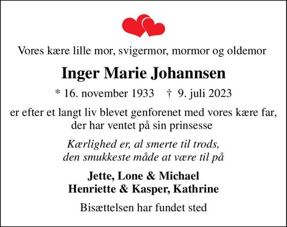 Vores kære lille mor, svigermor, mormor og oldemor 
Inger Marie Johannsen
* 16. november 1933    &#x271d; 9. juli 2023
er efter et langt liv blevet genforenet med vores kære far, der har ventet på sin prinsesse 
Kærlighed er, al smerte til trods, den smukkeste måde at være til på
Jette, Lone & Michael Henriette & Kasper, Kathrine
Bisættelsen har fundet sted