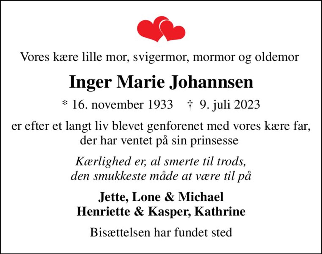 Vores kære lille mor, svigermor, mormor og oldemor 
Inger Marie Johannsen
* 16. november 1933    ✝ 9. juli 2023
er efter et langt liv blevet genforenet med vores kære far, der har ventet på sin prinsesse 
Kærlighed er, al smerte til trods, den smukkeste måde at være til på
Jette, Lone & Michael Henriette & Kasper, Kathrine
Bisættelsen har fundet sted