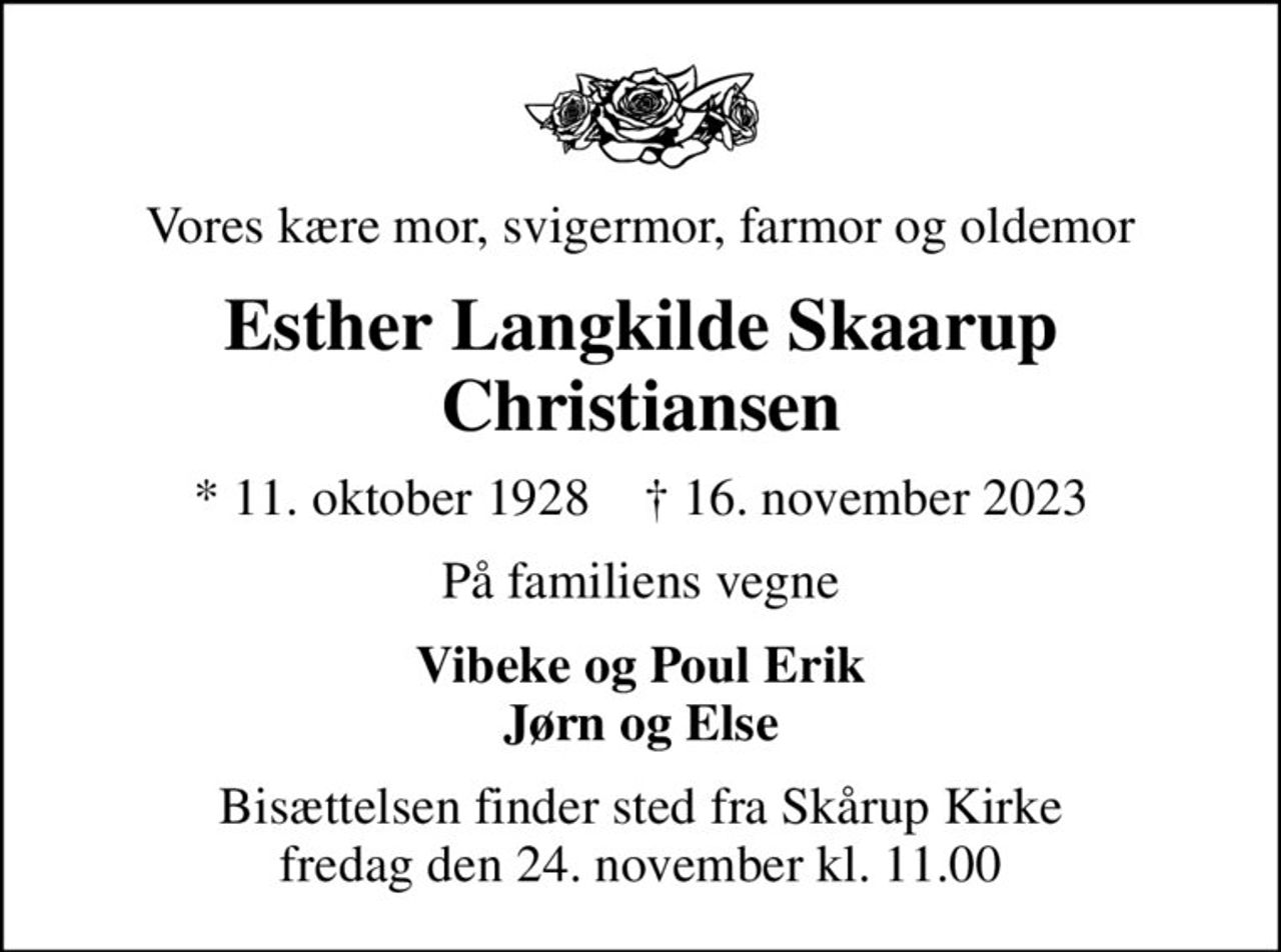 Vores kære mor, svigermor, farmor og oldemor
Esther Langkilde Skaarup Christiansen
* 11. oktober 1928    ✝ 16. november 2023
På familiens vegne
Vibeke og Poul Erik Jørn og Else
Bisættelsen finder sted fra Skårup Kirke  fredag den 24. november kl. 11.00