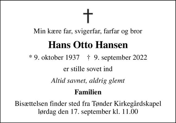 Min kære far, svigerfar, farfar og bror
Hans Otto Hansen
* 9. oktober 1937    &#x271d; 9. september 2022
er stille sovet ind
Altid savnet, aldrig glemt
Familien
Bisættelsen finder sted fra Tønder Kirkegårdskapel  lørdag den 17. september kl. 11.00