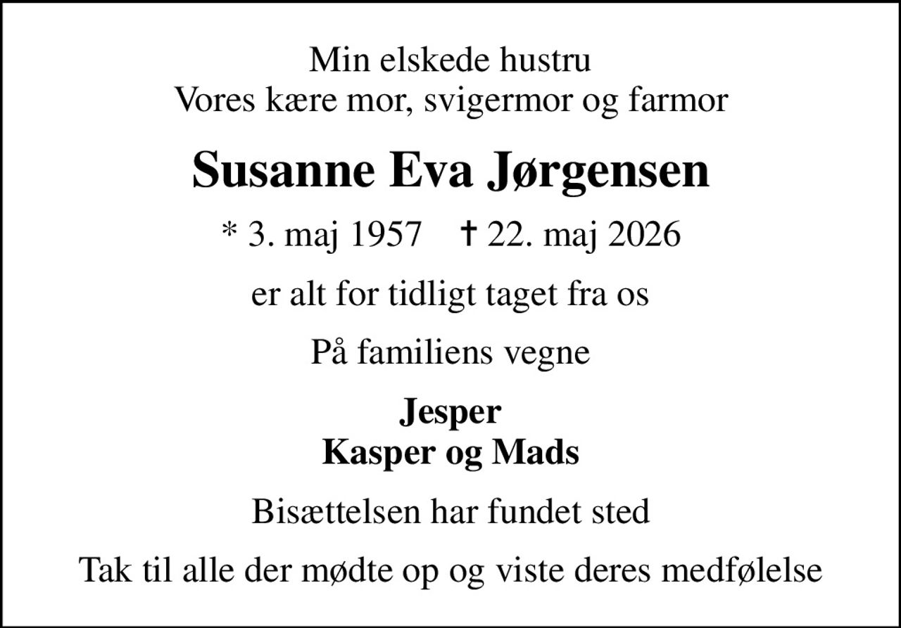 Min elskede hustru Vores kære mor, svigermor og farmor
Susanne Eva Jørgensen
* 3. maj 1957    ✝ 22. maj 2026
er alt for tidligt taget fra os
På familiens vegne
Jesper Kasper og Mads
Bisættelsen har fundet sted
Tak til alle der mødte op og viste deres medfølelse