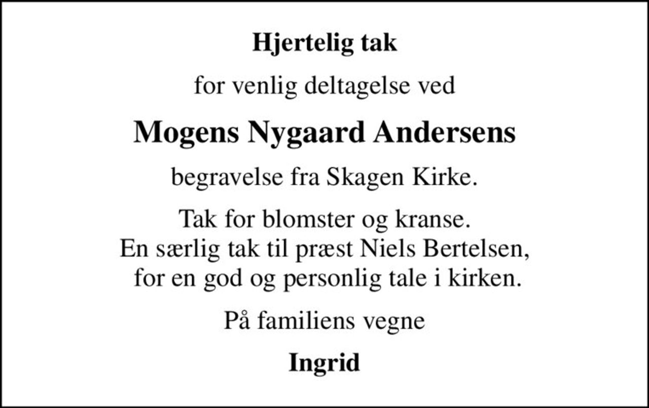 Hjertelig tak
for venlig deltagelse ved
Mogens Nygaard Andersens
begravelse fra Skagen Kirke.
Tak for blomster og kranse. En særlig tak til præst Niels Bertelsen,  for en god og personlig tale i kirken.
På familiens vegne
Ingrid