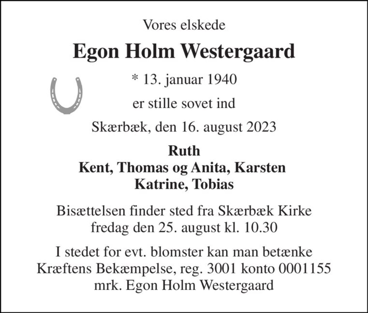Vores elskede 
Egon Holm Westergaard 
*​ 13. januar 1940 
er stille sovet ind 
Skærbæk, den 16. august 2023 
Ruth Kent, Thomas og Anita, Karsten  Katrine, Tobias 
Bisættelsen​ finder sted fra Skærbæk Kirke​ fredag den 25. august​ kl. 10.30 
I stedet for evt. blomster kan man betænke Kræftens Bekæmpelse, reg. 3001 konto 0001155 mrk. Egon Holm Westergaard