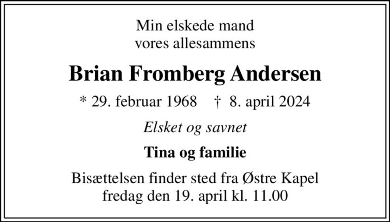 Min elskede mand vores allesammens
Brian Fromberg Andersen
* 29. februar 1968    ✝ 8. april 2024
Elsket og savnet
Tina og familie
Bisættelsen finder sted fra Østre Kapel  fredag den 19. april kl. 11.00