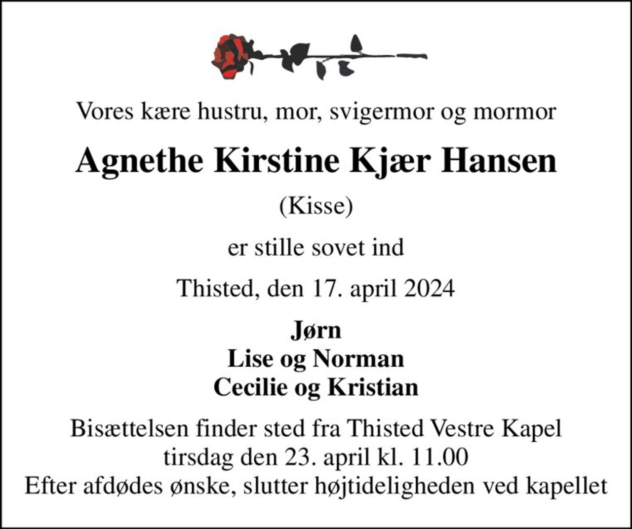 Vores kære hustru, mor, svigermor og mormor
Agnethe Kirstine Kjær Hansen
(Kisse)
er stille sovet ind
Thisted, den 17. april 2024
Jørn Lise og Norman Cecilie og Kristian
Bisættelsen finder sted fra Thisted Vestre Kapel  tirsdag den 23. april kl. 11.00  Efter afdødes ønske, slutter højtideligheden ved kapellet