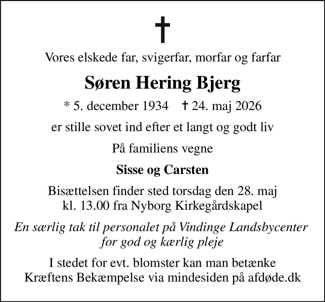 Vores elskede far, svigerfar, morfar og farfar
Søren Hering Bjerg
* 5. december 1934    ✝ 24. maj 2026
er stille sovet ind efter et langt og godt liv
På familiens vegne
Sisse og Carsten
Bisættelsen finder sted torsdag den 28. maj kl. 13.00 fra Nyborg Kirkegårdskapel
En særlig tak til personalet på Vindinge Landsbycenter  for god og kærlig pleje
I stedet for evt. blomster kan man betænke
					Kræftens Bekæmpelse via mindesiden på afdøde.dk