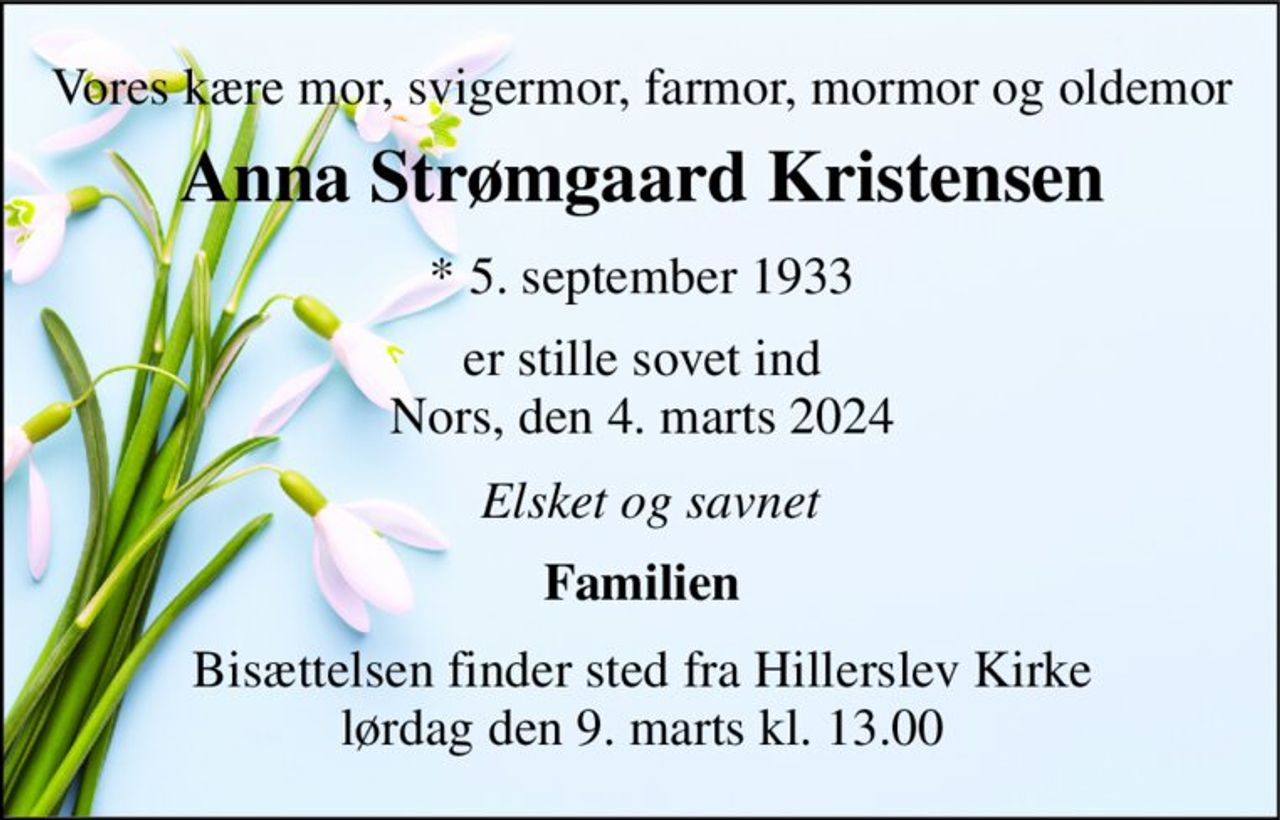 Vores kære mor, svigermor, farmor, mormor og oldemor 
Anna Strømgaard Kristensen 
*​ 5. september 1933 
er stille sovet ind Nors, den 4. marts 2024 
Elsket og savnet 
Familien 
Bisættelsen finder sted fra Hillerslev Kirke lørdag den 9. marts kl. 13.00
