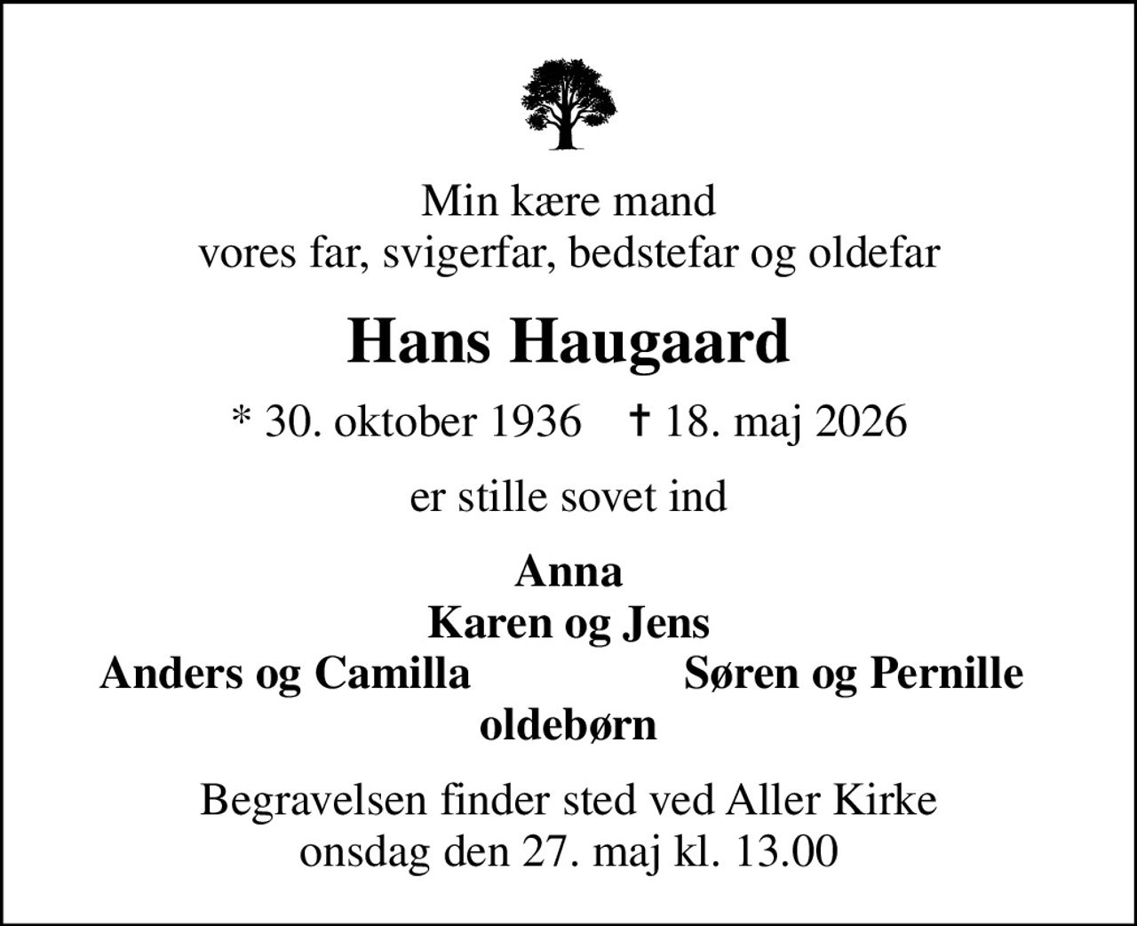 Min kære mand vores far, svigerfar, bedstefar og oldefar
Hans Haugaard
* 30. oktober 1936    ✝ 18. maj 2026
er stille sovet ind
Anna Karen og Jens
Anders og Camilla
Søren og Pernille
Begravelsen finder sted ved Aller Kirke  onsdag den 27. maj kl. 13.00
