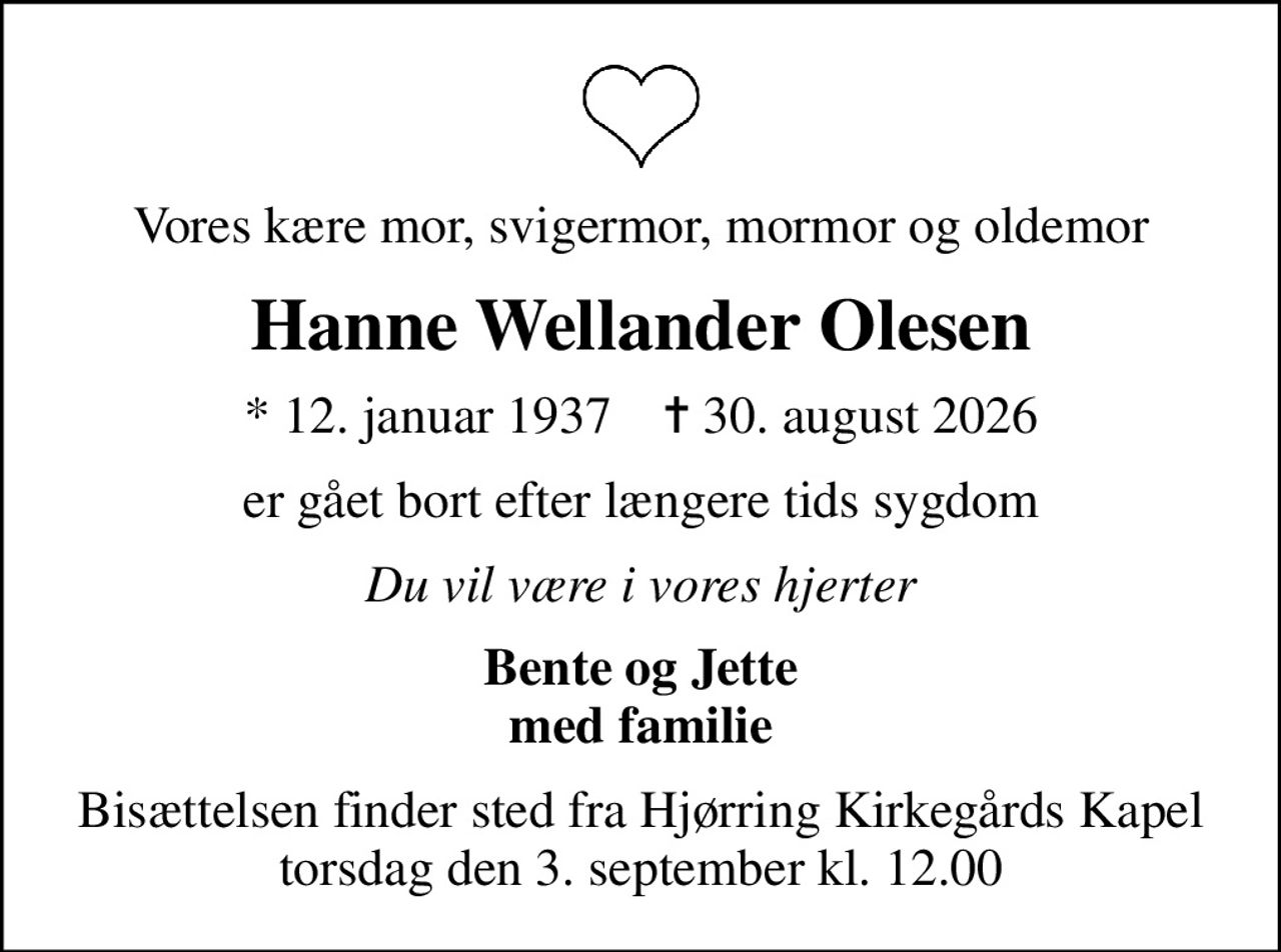 Vores kære mor, svigermor, mormor og oldemor
Hanne Wellander Olesen
* 12. januar 1937    ✝ 30. august 2026
er gået bort efter længere tids sygdom
Du vil være i vores hjerter
Bente og Jette med familie
Bisættelsen finder sted fra Hjørring Kirkegårds Kapel  torsdag den 3. september kl. 12.00