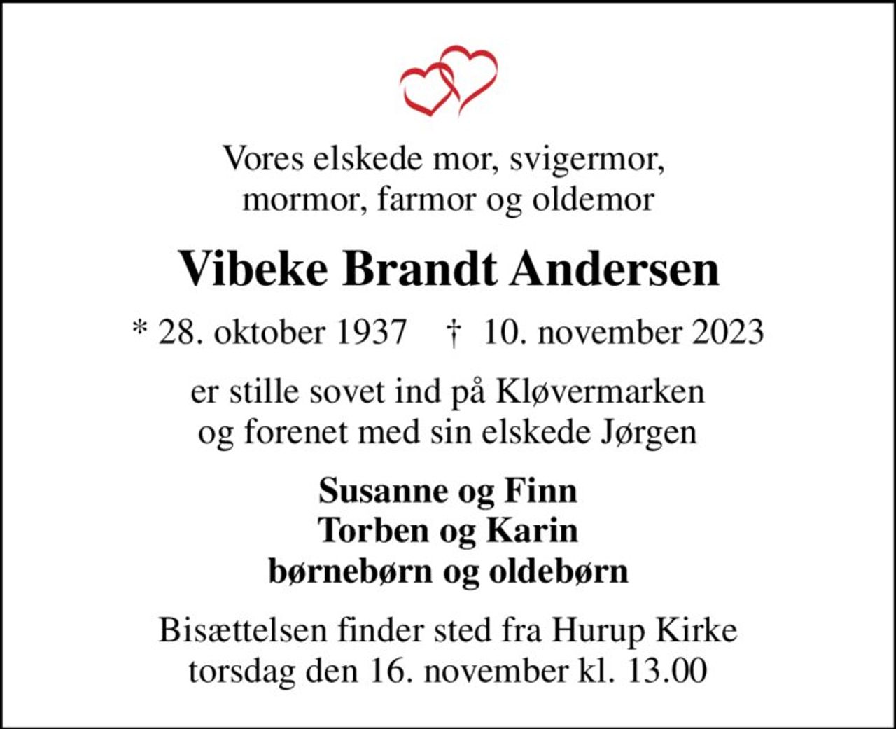 Vores elskede mor, svigermor,  mormor, farmor og oldemor
Vibeke Brandt Andersen
* 28. oktober 1937    ✝ 10. november 2023
er stille sovet ind på Kløvermarken og forenet med sin elskede Jørgen
Susanne og Finn Torben og Karin børnebørn og oldebørn
Bisættelsen finder sted fra Hurup Kirke  torsdag den 16. november kl. 13.00