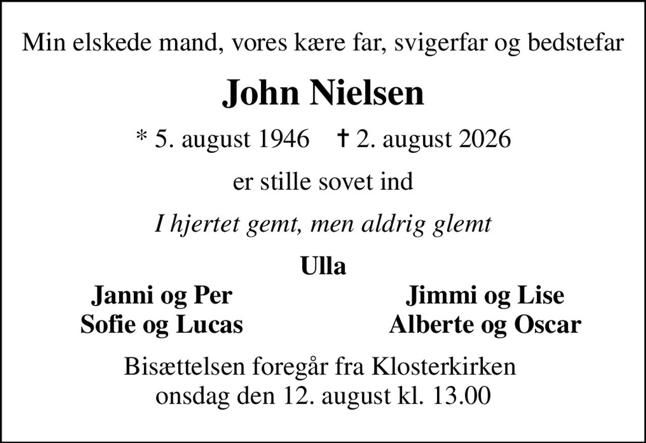 Min elskede mand, vores kære far, svigerfar og bedstefar
John Nielsen
* 5. august 1946    ✝ 2. august 2026
er stille sovet ind
I hjertet gemt, men aldrig glemt
Ulla
Janni og Per
Jimmi og Lise
Sofie og Lucas
Alberte og Oscar
Bisættelsen foregår fra Klosterkirken  onsdag den 12. august kl. 13.00