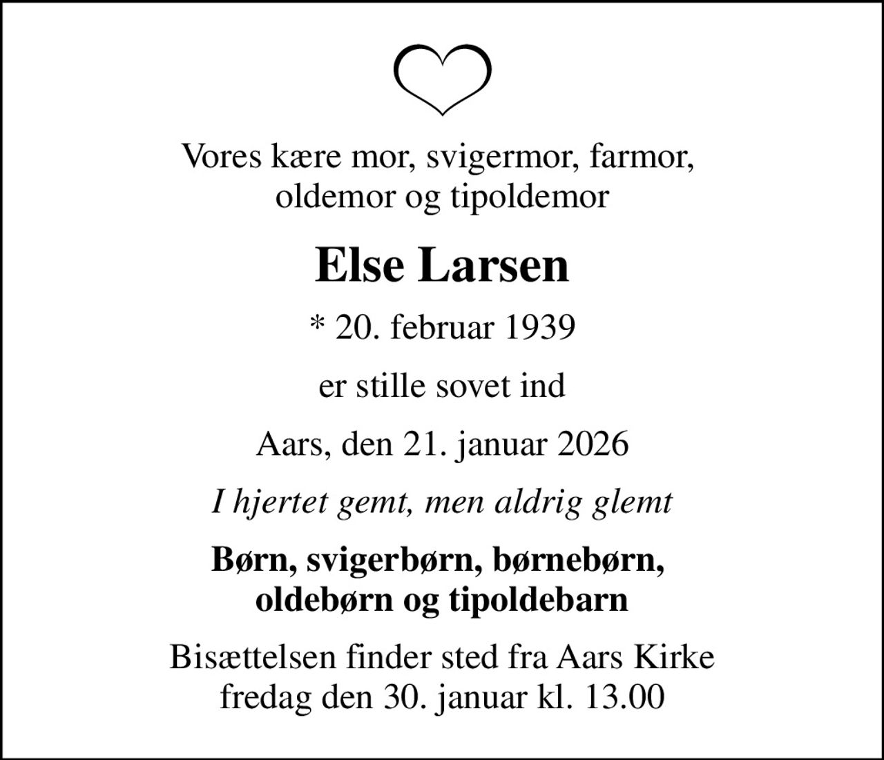 Vores kære mor, svigermor, farmor,  oldemor og tipoldemor
Else Larsen
* 20. februar 1939
er stille sovet ind
Aars, den 21. januar 2026
I hjertet gemt, men aldrig glemt
Børn, svigerbørn, børnebørn,  oldebørn og tipoldebarn
Bisættelsen finder sted fra Aars Kirke  fredag den 30. januar kl. 13.00