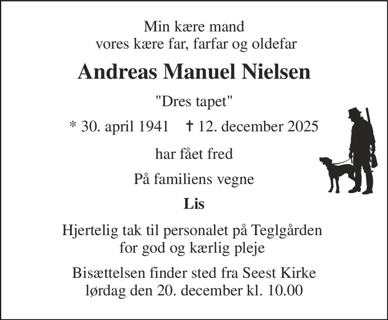 Min kære mand  vores kære far, farfar og oldefar 
Andreas Manuel Nielsen 
"Dres tapet" 
*​​ 30. april 1941​​    ✝​​ 12. december 2025 
har fået fred 
På familiens vegne 
Lis 
Hjertelig tak til personalet på Teglgården  for god og kærlig pleje  
Bisættelsen​ finder sted fra Seest Kirke​ lørdag den 20. december​ kl. 10.00