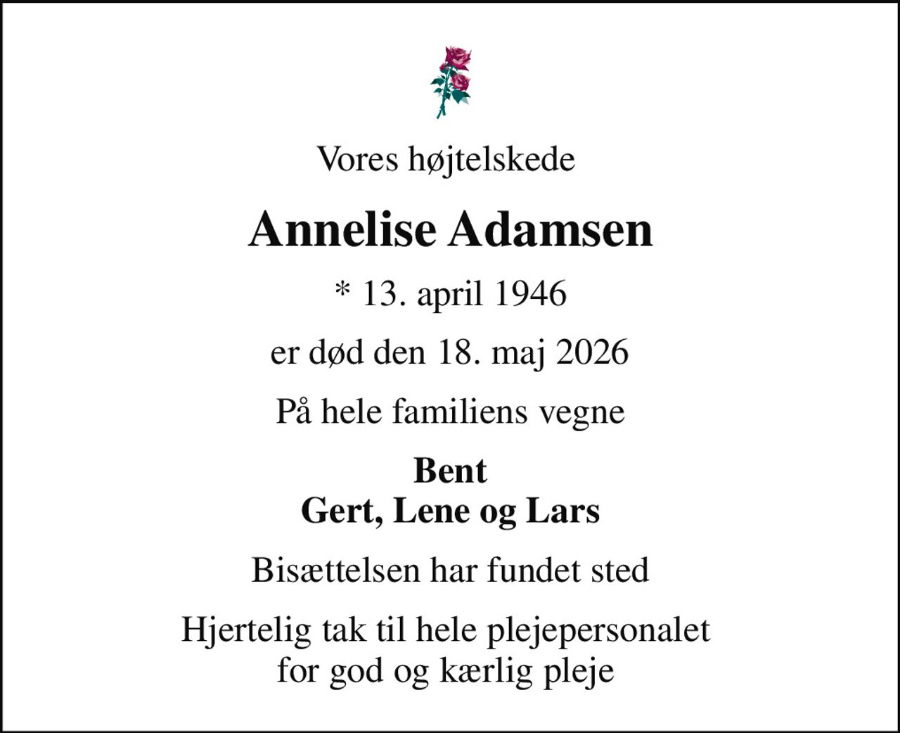 Vores højtelskede 
Annelise Adamsen
* 13. april 1946
er død den 18. maj 2026
På hele familiens vegne
Bent Gert, Lene og Lars
Bisættelsen har fundet sted
Hjertelig tak til hele plejepersonalet  for god og kærlig pleje