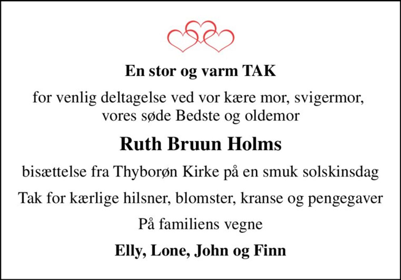 En stor og varm TAK
for venlig deltagelse ved vor kære mor, svigermor,  vores søde Bedste og oldemor
Ruth Bruun Holms
bisættelse fra Thyborøn Kirke på en smuk solskinsdag
Tak for kærlige hilsner, blomster, kranse og pengegaver
På familiens vegne
Elly, Lone, John og Finn