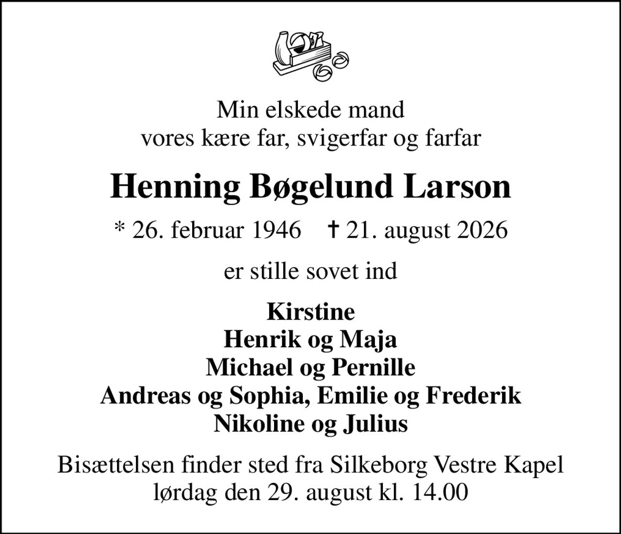 Min elskede mand vores kære far, svigerfar og farfar
Henning Bøgelund Larson
* 26. februar 1946    ✝ 21. august 2026
er stille sovet ind
Kirstine Henrik og Maja Michael og Pernille Andreas og Sophia, Emilie og Frederik Nikoline og Julius
Bisættelsen finder sted fra Silkeborg Vestre Kapel  lørdag den 29. august kl. 14.00