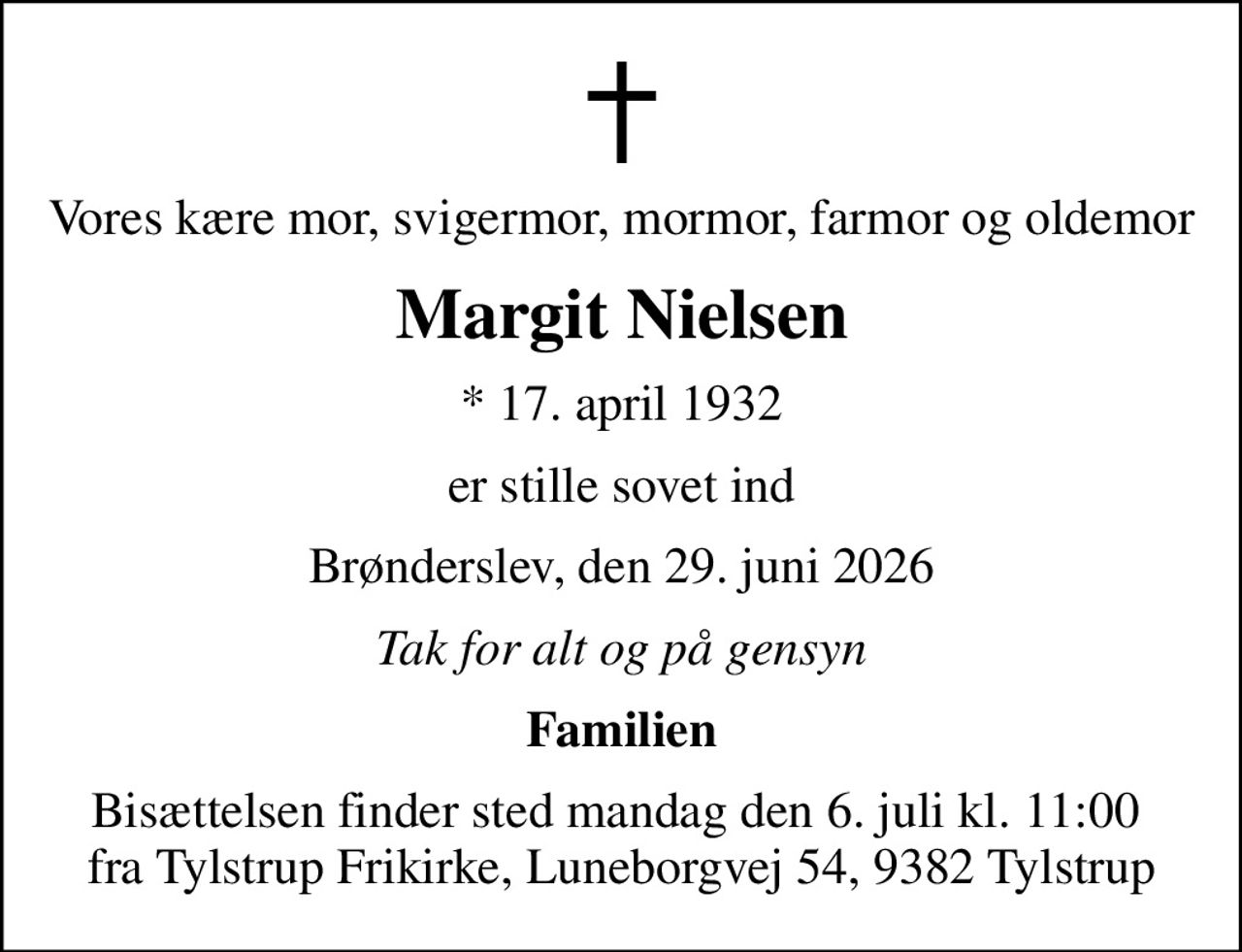 Vores kære mor, svigermor, mormor, farmor og oldemor
Margit Nielsen
* 17. april 1932
er stille sovet ind
Brønderslev, den 29. juni 2026
Tak for alt og på gensyn
Familien
Bisættelsen finder sted mandag den 6. juli kl. 11:00  fra Tylstrup Frikirke, Luneborgvej 54, 9382 Tylstrup