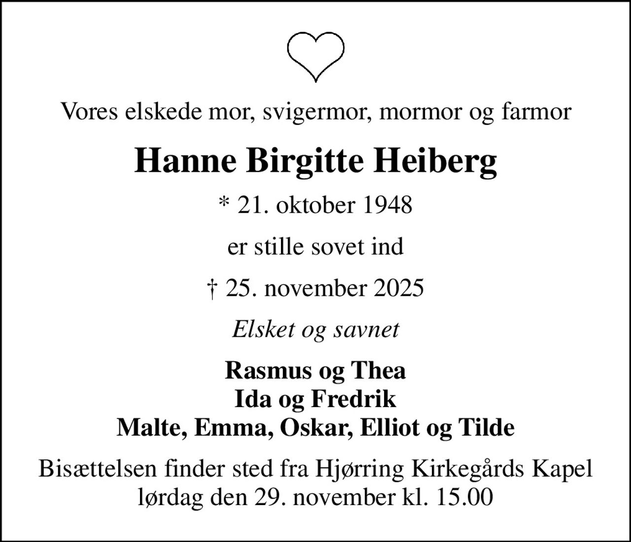 Vores elskede mor, svigermor, mormor og farmor
Hanne Birgitte Heiberg
* 21. oktober 1948
er stille sovet ind
 25. november 2025
Elsket og savnet
Rasmus og Thea Ida og Fredrik Malte, Emma, Oskar, Elliot og Tilde
Bisættelsen finder sted fra Hjørring Kirkegårds Kapel  lørdag den 29. november kl. 15.00
