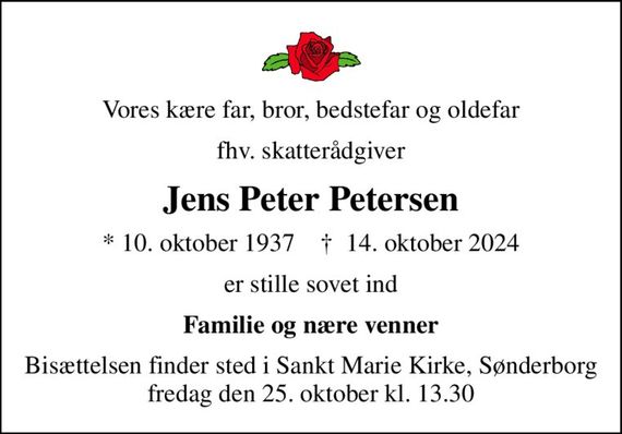 Vores kære far, bror, bedstefar og oldefar
fhv. skatterådgiver
Jens Peter Petersen
* 10. oktober 1937    &#x271d; 14. oktober 2024
er stille sovet ind
Familie og nære venner
Bisættelsen finder sted i Sankt Marie Kirke, Sønderborg  fredag den 25. oktober kl. 13.30