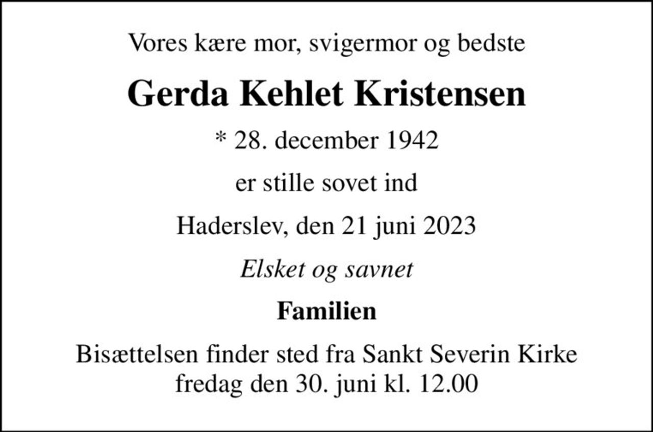 Vores kære mor, svigermor og bedste
Gerda Kehlet Kristensen
* 28. december 1942
er stille sovet ind
Haderslev, den 21 juni 2023
Elsket og savnet
Familien
Bisættelsen finder sted fra Sankt Severin Kirke  fredag den 30. juni kl. 12.00