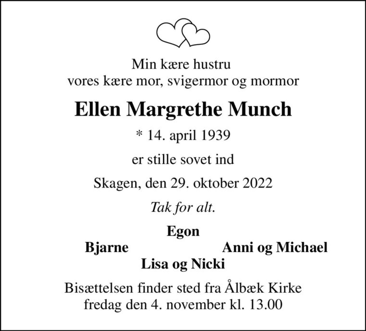 Min kære hustru  vores kære mor, svigermor og mormor
Ellen Margrethe Munch
* 14. april 1939
er stille sovet ind
Skagen, den 29. oktober 2022
Tak for alt.
Egon
        Bjarne
Anni og Michael
Bisættelsen finder sted fra Ålbæk Kirke  fredag den 4. november kl. 13.00