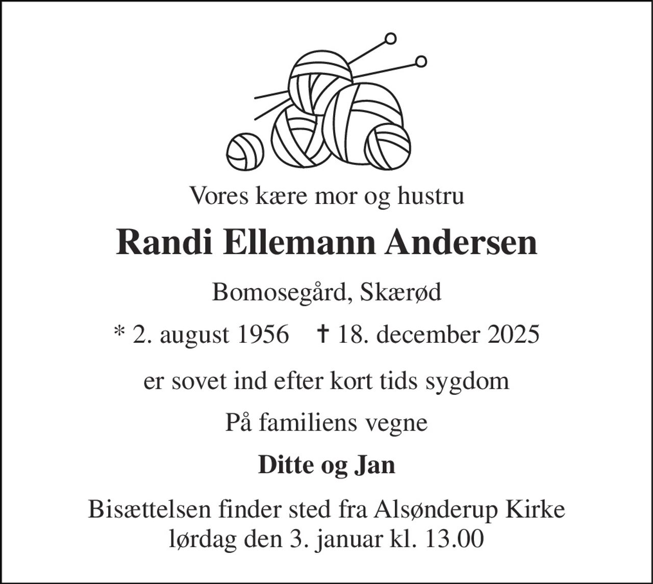 Vores kære mor og hustru 
Randi Ellemann Andersen 
Bomosegård, Skærød 
*​ 2. august 1956​    ✝​ 18. december 2025 
er sovet ind efter kort tids sygdom 
På familiens vegne 
Ditte og Jan 
Bisættelsen finder sted fra Alsønderup Kirke lørdag den 3. januar kl. 13.00