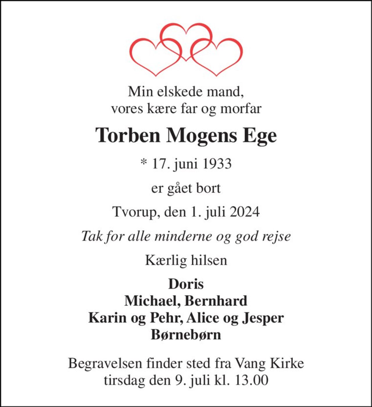 Min elskede mand, vores kære far og morfar 
Torben Mogens Ege 
*​ 17. juni 1933 
er gået bort 
Tvorup, den 1. juli 2024 
Tak for alle minderne og god rejse 
Kærlig hilsen 
Doris Michael, Bernhard Karin og Pehr, Alice og Jesper Børnebørn 
Begravelsen​ finder sted fra Vang Kirke​ tirsdag den 9. juli​ kl. 13.00