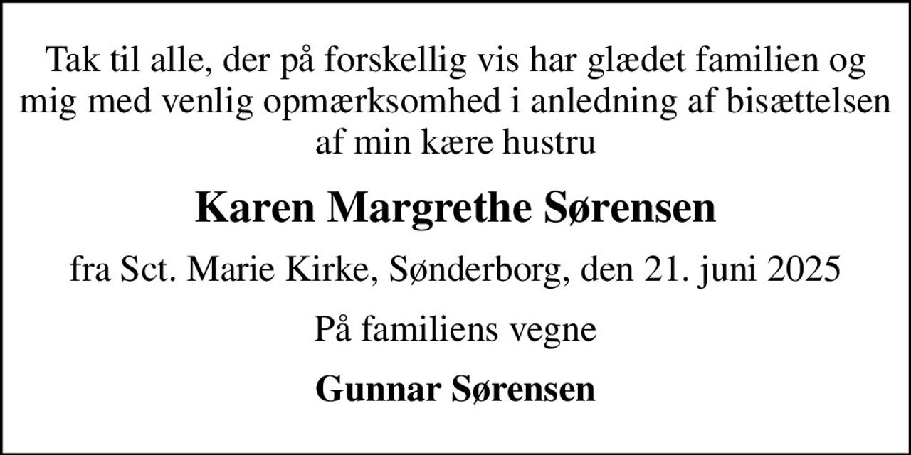 Tak til alle, der på forskellig vis har glædet familien og mig med venlig opmærksomhed i anledning af bisættelsen af min kære hustru
Karen Margrethe Sørensen
fra Sct. Marie Kirke, Sønderborg, den 21. juni 2025
På familiens vegne
Gunnar Sørensen