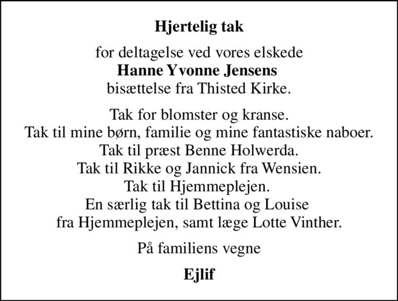 Hjertelig tak
for deltagelse ved vores elskede <b>Hanne Yvonne Jensens</b>  bisættelse fra Thisted Kirke.
Tak for blomster og kranse. Tak til mine børn, familie og mine fantastiske naboer. Tak til præst Benne Holwerda. Tak til Rikke og Jannick fra Wensien. Tak til Hjemmeplejen.  En særlig tak til Bettina og Louise  fra Hjemmeplejen, samt læge Lotte Vinther.
På familiens vegne
Ejlif