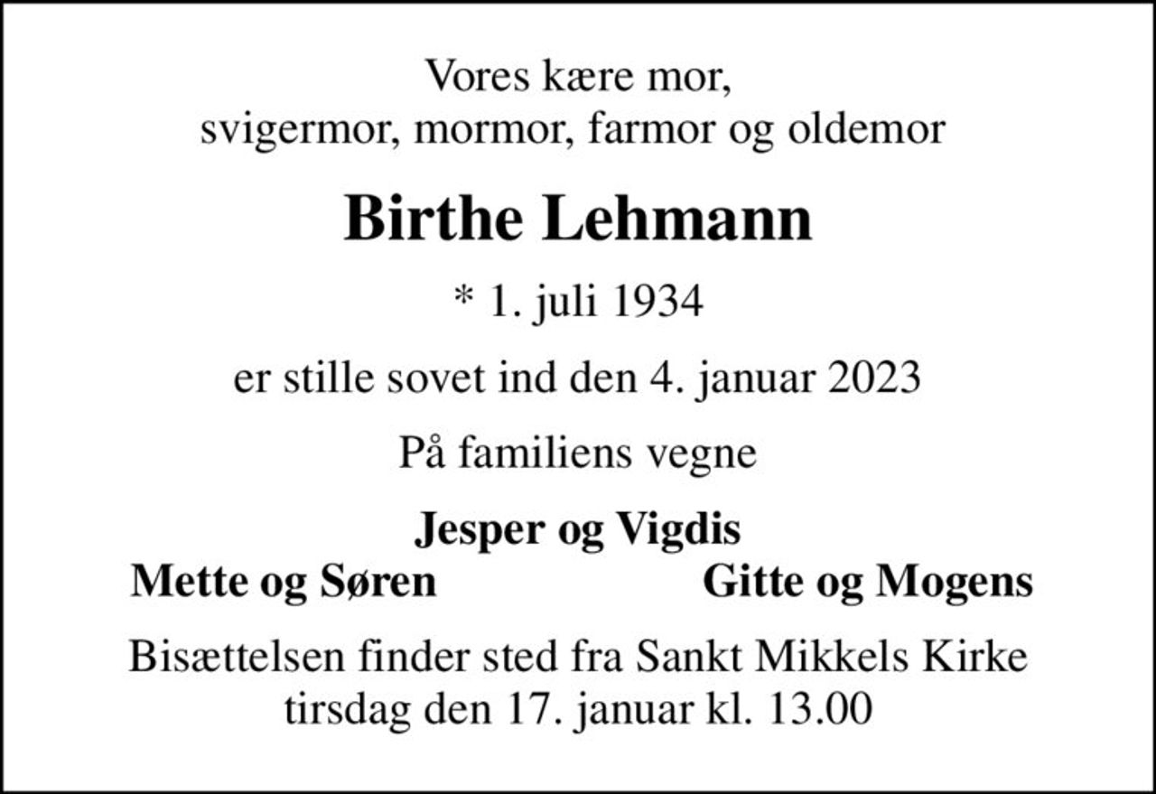 Vores kære mor, svigermor, mormor, farmor og oldemor 
Birthe Lehmann
* 1. juli 1934
er stille sovet ind den 4. januar 2023
På familiens vegne
Jesper og Vigdis
Mette og Søren 
Gitte og Mogens
Bisættelsen finder sted fra Sankt Mikkels Kirke  tirsdag den 17. januar kl. 13.00
