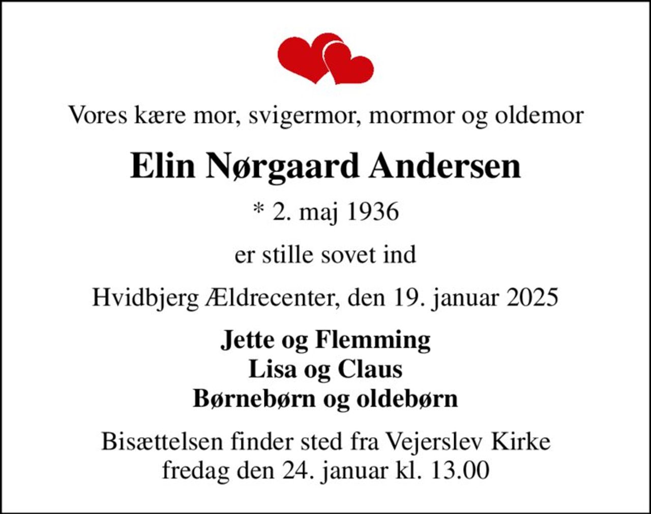 Vores kære mor, svigermor, mormor og oldemor
Elin Nørgaard Andersen
* 2. maj 1936
er stille sovet ind
Hvidbjerg Ældrecenter, den 19. januar 2025
Jette og Flemming Lisa og Claus Børnebørn og oldebørn
Bisættelsen finder sted fra Vejerslev Kirke  fredag den 24. januar kl. 13.00