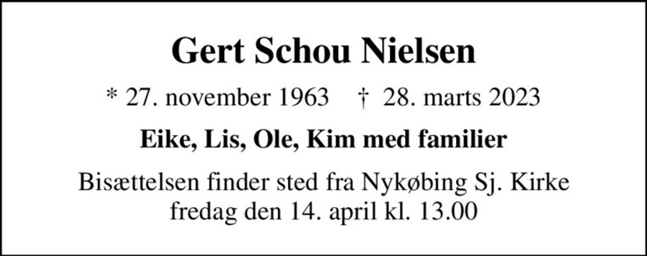 Gert Schou Nielsen
* 27. november 1963    ✝ 28. marts 2023
Eike, Lis, Ole, Kim med familier
Bisættelsen finder sted fra Nykøbing Sj. Kirke  fredag den 14. april kl. 13.00