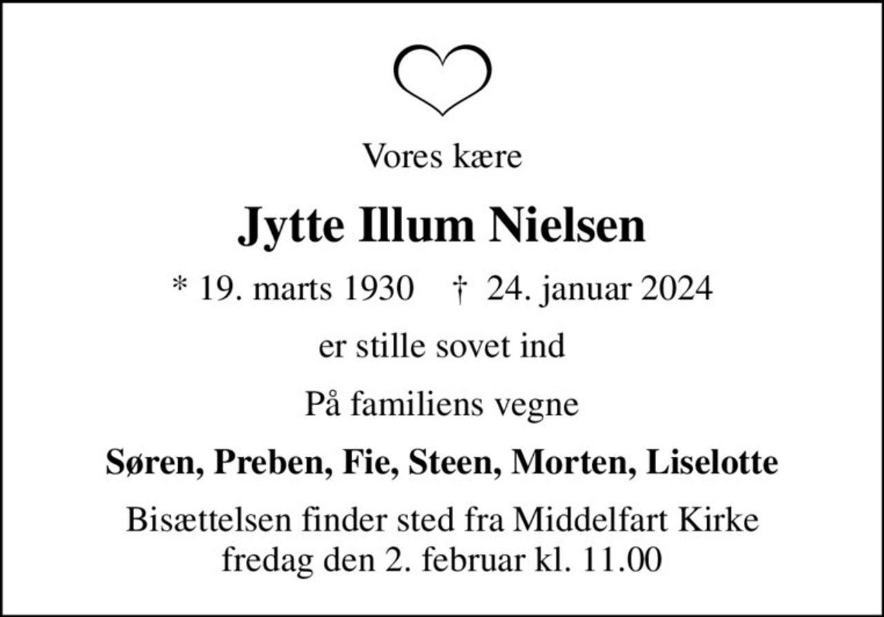 Vores kære
Jytte Illum Nielsen
* 19. marts 1930    ✝ 24. januar 2024
er stille sovet ind
På familiens vegne
Søren, Preben, Fie, Steen, Morten, Liselotte
Bisættelsen finder sted fra Middelfart Kirke  fredag den 2. februar kl. 11.00