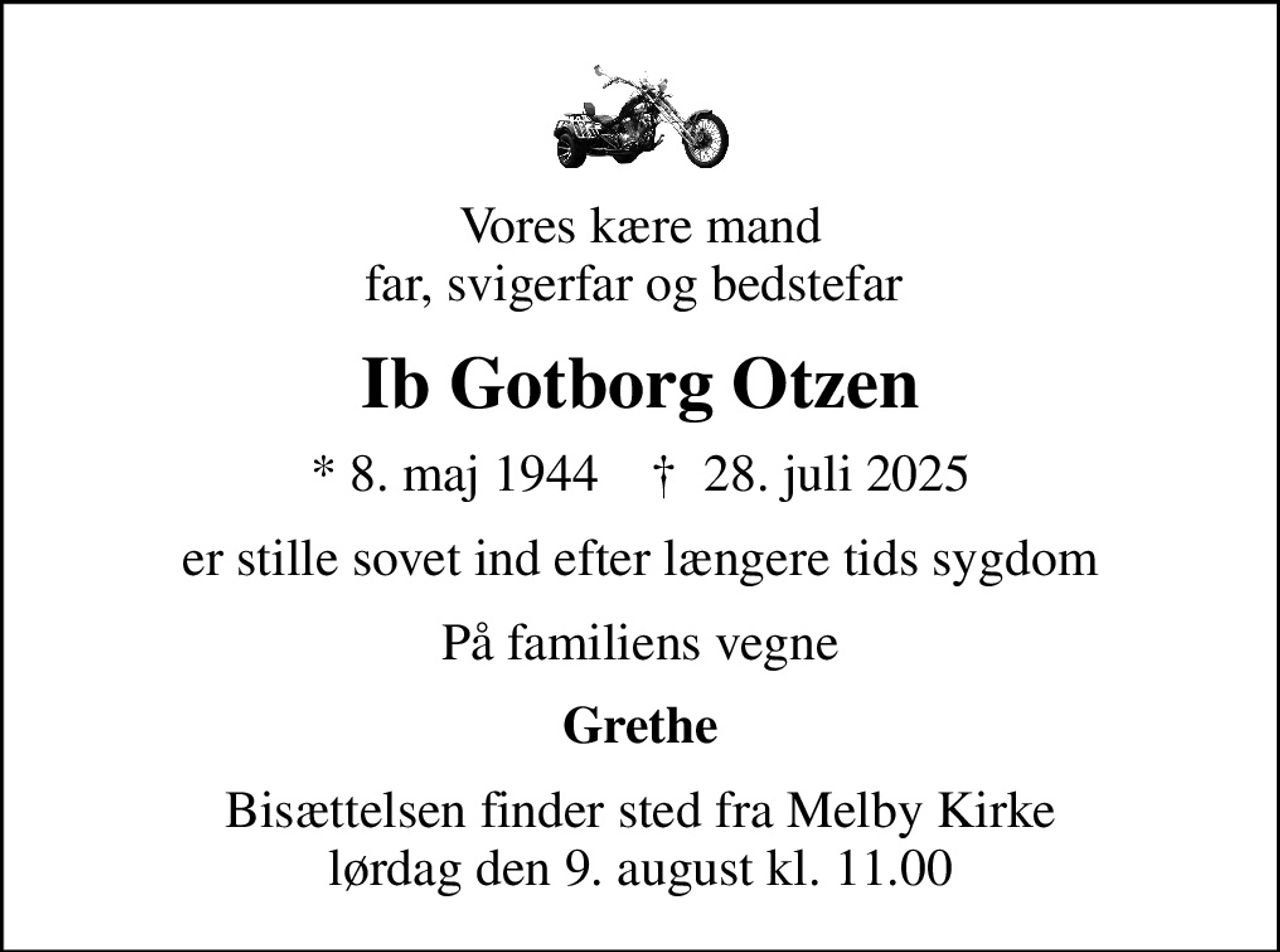 Vores kære mand far, svigerfar og bedstefar 
Ib Gotborg Otzen
* 8. maj 1944    ✝ 28. juli 2025
er stille sovet ind efter længere tids sygdom
På familiens vegne
Grethe
Bisættelsen finder sted fra Melby Kirke  lørdag den 9. august kl. 11.00
