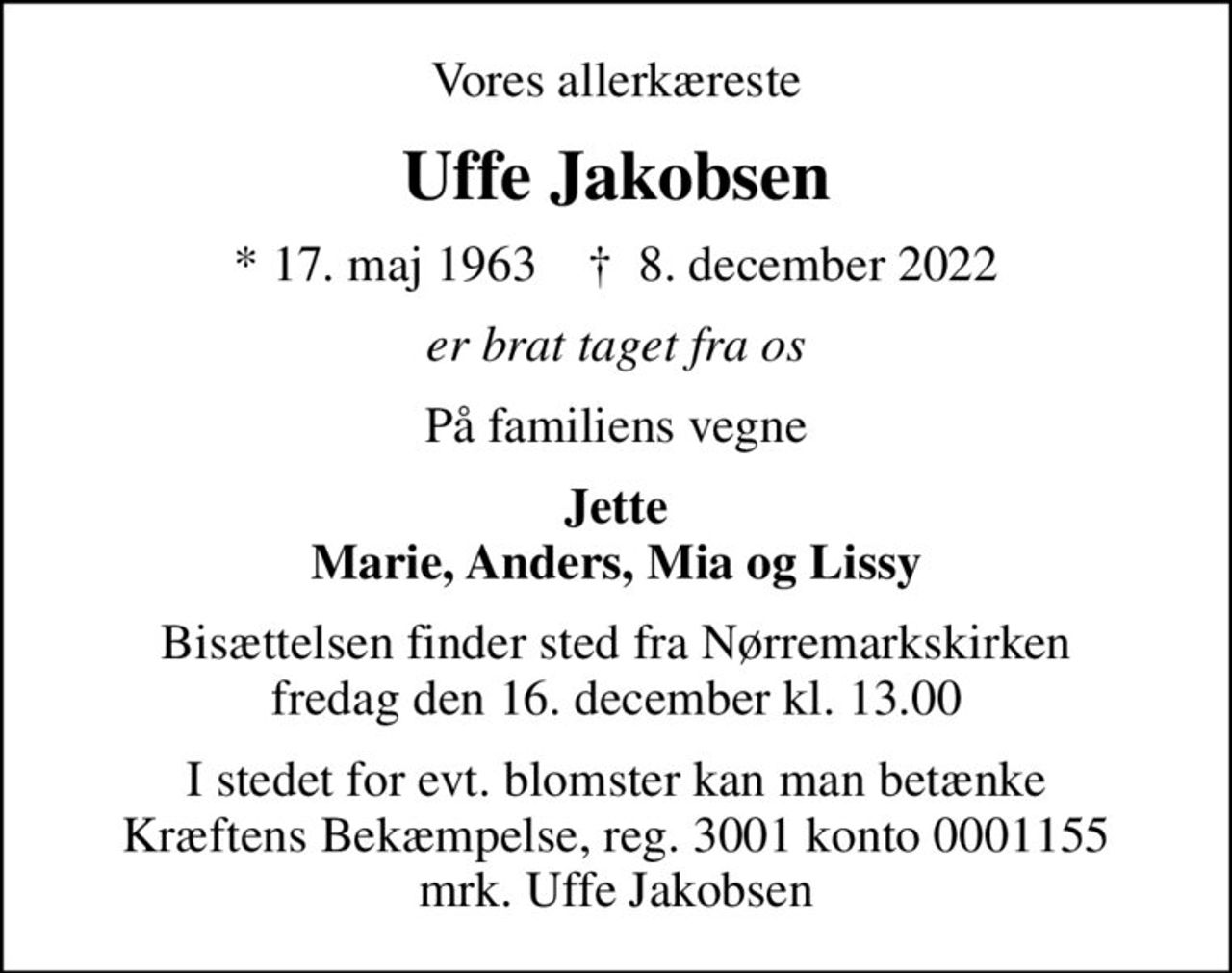 Vores allerkæreste
Uffe Jakobsen
* 17. maj 1963    ✝ 8. december 2022
er brat taget fra os
På familiens vegne
Jette Marie, Anders, Mia og Lissy
Bisættelsen finder sted fra Nørremarkskirken  fredag den 16. december kl. 13.00 
I stedet for evt. blomster kan man betænke
					Kræftens Bekæmpelse reg.3001konto0001155mrk. Uffe
					Jakobsen