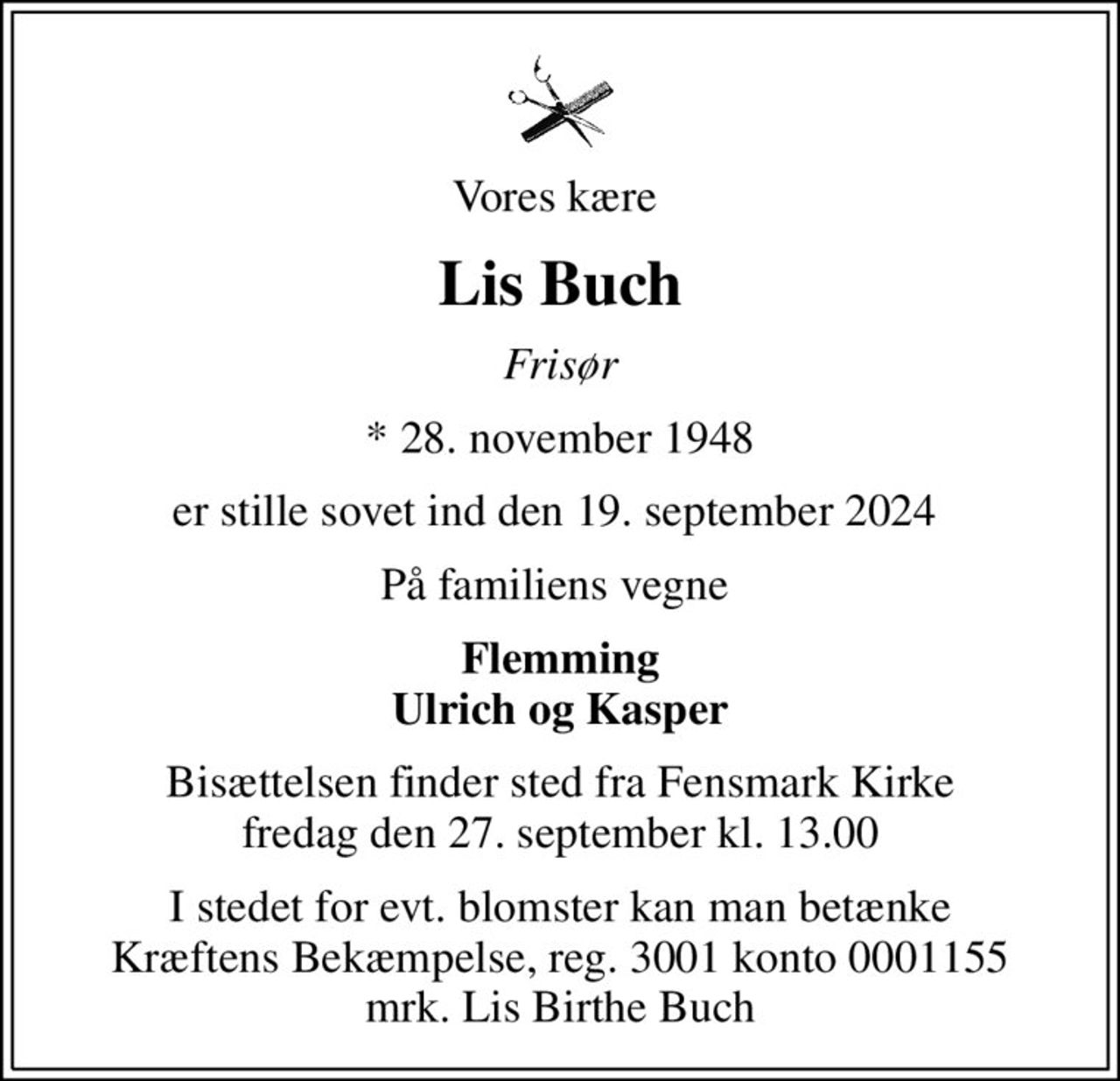 Vores kære 
Lis Buch
Frisør
* 28. november 1948
er stille sovet ind den 19. september 2024 
På familiens vegne 
Flemming Ulrich og Kasper
Bisættelsen finder sted fra Fensmark Kirke  fredag den 27. september kl. 13.00 
I stedet for evt. blomster kan man betænke
					Kræftens Bekæmpelse reg.3001konto0001155mrk. Lis
					Birthe Buch
