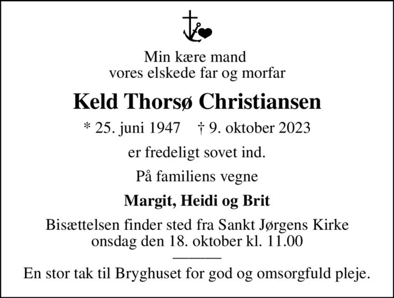 Min kære mand  vores elskede far og morfar
Keld Thorsø Christiansen
* 25. juni 1947    ✝ 9. oktober 2023
er fredeligt sovet ind.
På familiens vegne
Margit, Heidi og Brit
Bisættelsen finder sted fra Sankt Jørgens Kirke  onsdag den 18. oktober kl. 11.00   En stor tak til Bryghuset for god og omsorgfuld pleje.
