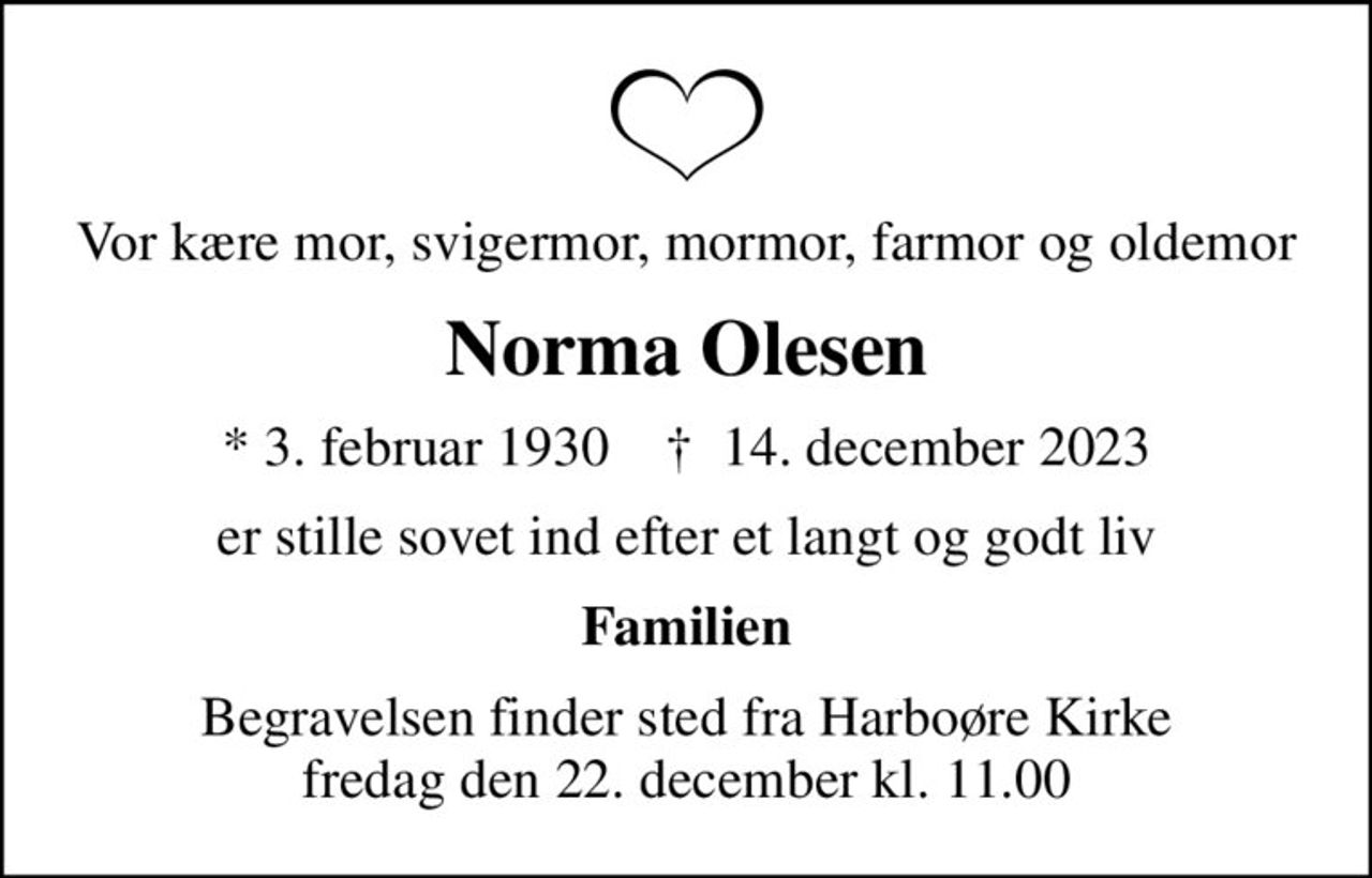 Vor kære mor, svigermor, mormor, farmor og oldemor
Norma Olesen
* 3. februar 1930    ✝ 14. december 2023
er stille sovet ind efter et langt og godt liv
Familien
Begravelsen finder sted fra Harboøre Kirke  fredag den 22. december kl. 11.00